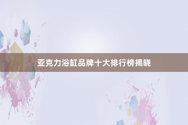 亚克力浴缸品牌十大排行榜揭晓