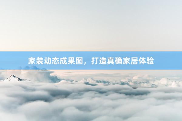 家装动态成果图，打造真确家居体验