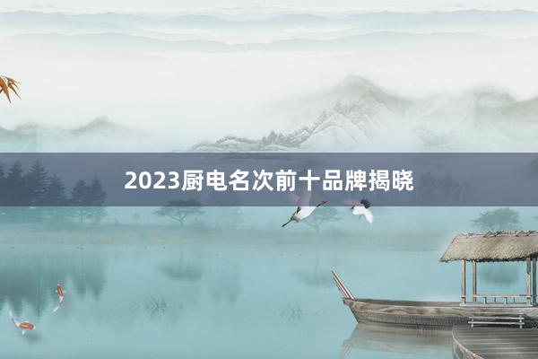 2023厨电名次前十品牌揭晓